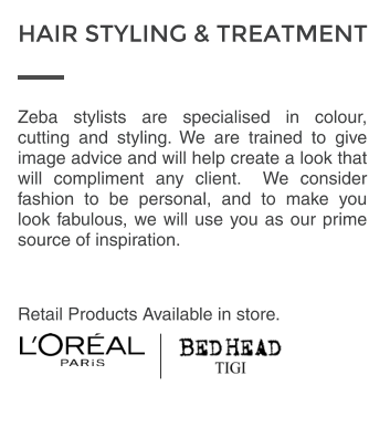 Zeba stylists are specialised in colour, cutting and styling. We are trained to give image advice and will help create a look that will compliment any client.  We consider fashion to be personal, and to make you look fabulous, we will use you as our prime source of inspiration.  Retail Products Available in store. HAIR STYLING & TREATMENT