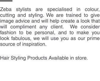 Zeba stylists are specialised in colour, cutting and styling. We are trained to give image advice and will help create a look that will compliment any client.  We consider fashion to be personal, and to make you look fabulous, we will use you as our prime source of inspiration.  Hair Styling Products Available in store.