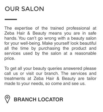 OUR SALON BRANCH LOCATOR The expertise of the trained professional at Zeba Hair & Beauty means you are in safe hands. You cant go wrong with a beauty salon for your well-being. Make yourself look beautiful all the time by purchasing the product and services used by the salon at a reasonable price.  To get all your beauty queries answered please call us or visit our branch. The services and treatments at Zeba Hair & Beauty are tailor made to your needs, so come and see us.