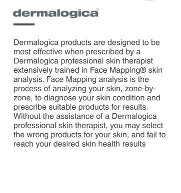 Dermalogica products are designed to be most effective when prescribed by a Dermalogica professional skin therapist extensively trained in Face Mapping skin analysis. Face Mapping analysis is the process of analyzing your skin, zone-by-zone, to diagnose your skin condition and prescribe suitable products for results. Without the assistance of a Dermalogica professional skin therapist, you may select the wrong products for your skin, and fail to reach your desired skin health results