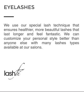 We use our special lash technique that ensures healthier, more beautiful lashes that last longer and feel fantastic. We can customize your personal style better than anyone else with many lashes types available at our salons. EYELASHES