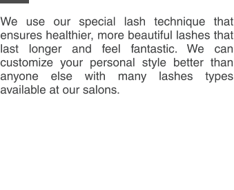 We use our special lash technique that ensures healthier, more beautiful lashes that last longer and feel fantastic. We can customize your personal style better than anyone else with many lashes types available at our salons.