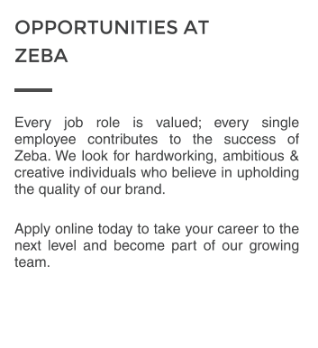 Every job role is valued; every single employee contributes to the success of Zeba. We look for hardworking, ambitious & creative individuals who believe in upholding the quality of our brand.  Apply online today to take your career to the next level and become part of our growing team.  OPPORTUNITIES AT  ZEBA